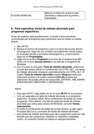 Áula de Tiflotecnología de ONCE-Jaén
6
FLECHA DERECHA
Mostrar la selección actual si está
contraída o seleccionar la primera
subcarpeta.
6.- Para especificar teclas de método abreviado para
programas específicos
Antes de empezar este procedimiento, consulte la documentación
suministrada con el programa para comprobar que se instaló un acceso
directo.
1. Abra Mi PC.
2. Busque el archivo de programa (.exe) o el icono del acceso directo
del programa. Haga clic con el botón secundario del mouse (ratón)
en el acceso directo o el archivo del programa y, a continuación,
haga clic en Propiedades.
3. Haga clic en la ficha Programa si se trata de un programa de MS-
DOS o en la ficha Acceso directo si se trata de un programa de
Windows.
4. Con el cursor en el cuadro Tecla de método abreviado, seleccione
la tecla que desea utilizar en combinación con CTRL+ALT. Las teclas
de método abreviado empiezan automáticamente con CTRL+ALT. El
cuadro Tecla de método abreviado muestra Ninguno hasta que
seleccione la tecla y el cuadro mostrará Ctrl+Alt+la tecla que
seleccionó. No puede utilizar las teclas ESC, ENTRAR, TAB, BARRA
ESPACIADORA, IMPR PANT ni RETROCESO.
Notas
• Para abrir Mi PC, haga doble clic en el icono Mi PC en el escritorio.
• Una vez asignada una tecla de método abreviado a un programa
específico, no podrá utilizar dicha combinación de teclas con otros
programas. Para obtener una lista de todas las teclas de método
abreviado que utiliza esta versión de Windows, consulte Temas
relacionados.
• Si olvida la combinación de teclas del acceso directo, puede seguir
los pasos del 2 al 3 y consultar las teclas de método abreviado.
• Usar teclas de método abreviado para abrir programas suele ser más
sencillo que abrir programas mediante un dispositivo señalador
(ratón), en concreto cuando se trabaja en equipos portátiles.
 