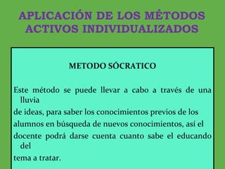 APLICACIÓN DE LOS MÉTODOS ACTIVOS INDIVIDUALIZADOS METODO SÓCRATICO Este método se puede llevar a cabo a través de una lluvia de ideas, para saber los conocimientos previos de los alumnos en búsqueda de nuevos conocimientos, así el docente podrá darse cuenta cuanto sabe el educando del tema a tratar. 