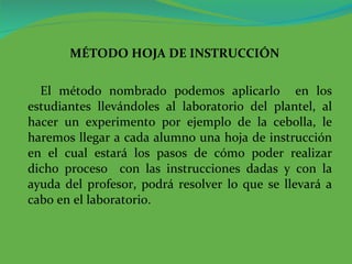 MÉTODO HOJA DE INSTRUCCIÓN El método nombrado podemos aplicarlo  en los estudiantes llevándoles al laboratorio del plantel, al hacer un experimento por ejemplo de la cebolla, le haremos llegar a cada alumno una hoja de instrucción en el cual estará los pasos de cómo poder realizar dicho proceso  con las instrucciones dadas y con la ayuda del profesor, podrá resolver lo que se llevará a cabo en el laboratorio.  