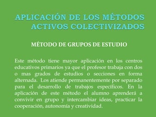 MÉTODO DE GRUPOS DE ESTUDIO Este método tiene mayor aplicación en los centros educativos primarios ya que el profesor trabaja con dos o mas grados de estudios o secciones en forma alternada.  Los atiende permanentemente por separado para el desarrollo de trabajos específicos. En la aplicación de este método el alumno aprenderá a convivir en grupo y intercambiar ideas, practicar la cooperación, autonomía y creatividad. 