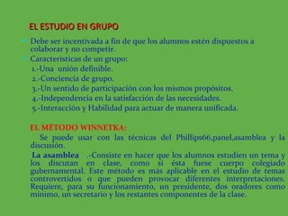 Debe ser incentivada a fin de que los alumnos estén dispuestos a colaborar y no competir.  Características de un grupo: 1.-Una  unión definible. 2.-Conciencia de grupo. 3.-Un sentido de participación con los mismos propósitos. 4.-Independencia en la satisfacción de las necesidades. 5.-Interacción y Habilidad para actuar de manera unificada. EL MÉTODO WINNETKA:   Se puede usar con las técnicas del Phillips66,panel,asamblea y la discusión. La asamblea  .-Consiste en hacer que los alumnos estudien un tema y los discutan en clase, como si ésta fuese cuerpo colegiado gubernamental. Este método es más aplicable en el estudio de temas controvertidos o que pueden provocar diferentes interpretaciones. Requiere, para su funcionamiento, un presidente, dos oradores como mínimo, un secretario y los restantes componentes de la clase.  EL ESTUDIO EN GRUPO  