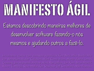 Estamos descobrindo maneiras melhores de
desenvolver software fazendo-o nós
mesmos e ajudando outros a fazê-lo.
Inicialmente, contou com dezessete signatários: Kent Beck, Mike Beedle,Arie
van Bennekum, Alistair Cockburn,Ward Cunningham, Martin Fowler, James
Grenning, Jim Highsmith, Andrew Hunt, Ron Jeffries, Jon Kern, Brian Marick,
Robert C. Martin, Steve Mellor, Ken Schwaber, Jeff Sutherland, DaveThomas.
MANIFESTO ÁGIL
 