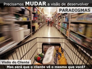Precisamos MUDAR a visão de desenvolver
PARADIGMAS
Mas será que o cliente vê o mesmo que você?
Visão do Cliente
 