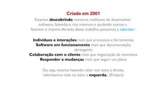 Criado em 2001
   Estamos descobrindo maneiras melhores de desenvolver
     software, fazendo-o nós mesmos e ajudando outros a
fazerem o mesmo. Através deste trabalho, passamos a valorizar:

 Indivíduos e interações mais que processos e ferramentas
   Software em funcionamento mais que documentação
                       abrangente
Colaboração com o cliente mais que negociação de contratos
     Responder a mudanças mais que seguir um plano

       Ou seja, mesmo havendo valor nos itens à direita,
       valorizamos mais os itens à esquerda. (Project)
 