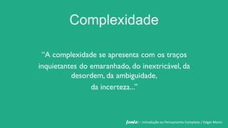 Complexidade

 “A complexidade se apresenta com os traços
inquietantes do emaranhado, do inextricável, da
          desordem, da ambiguidade,
                da incerteza...”



                           fonte: – Introdução ao Pensamento Complexo / Edgar Morin
 