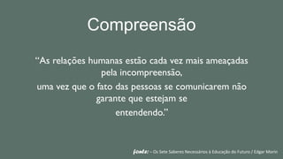 Compreensão
“As relações humanas estão cada vez mais ameaçadas
                pela incompreensão,
uma vez que o fato das pessoas se comunicarem não
               garante que estejam se
                    entendendo.”


                      fonte: – Os Sete Saberes Necessários à Educação do Futuro / Edgar Morin
 
