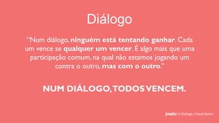 Diálogo
“Num diálogo, ninguém está tentando ganhar. Cada
um vence se qualquer um vencer. É algo mais que uma
 participação comum, na qual não estamos jogando um
          contra o outro, mas com o outro.”


     NUM DIÁLOGO, TODOS VENCEM.

                                          fonte: O Diálogo / David Bohm
 