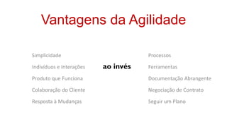 Vantagens da Agilidade

Simplicidade                         Processos

Indivíduos e Interações   ao invés   Ferramentas

Produto que Funciona                 Documentação Abrangente

Colaboração do Cliente               Negociação de Contrato

Resposta à Mudanças                  Seguir um Plano
 
