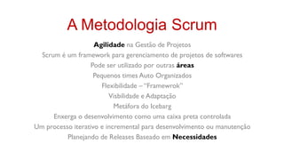A Metodologia Scrum
                    Agilidade na Gestão de Projetos
  Scrum é um framework para gerenciamento de projetos de softwares
                  Pode ser utilizado por outras áreas
                   Pequenos times Auto Organizados
                      Flexibilidade – “Framewrok”
                         Visbilidade e Adaptação
                           Metáfora do Icebarg
      Enxerga o desenvolvimento como uma caixa preta controlada
Um processo iterativo e incremental para desenvolvimento ou manutenção
          Planejando de Releases Baseado em Necessidades
 