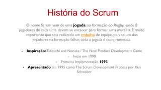 História do Scrum
     O nome Scrum vem de uma jogada ou formação do Rugby, onde 8
jogadores de cada time devem se encaixar para formar uma muralha. É muito
    importante que seja realizado um trabalho de equipe, pois se um dos
        jogadores na formação falhar, toda a jogada é comprometida.

 - Inspiração: Takeuchi and Nonaka / The New Product Development Game
                            - Inicio em 1990
                    - Primeira Implementação 1993
  - Apresentado em 1995 como The Scrum Development Process por Ken
                                 Schwaber
 