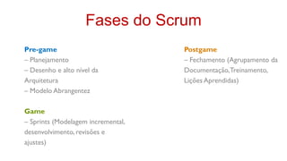 Fases do Scrum
Pre-game                            Postgame
– Planejamento                      – Fechamento (Agrupamento da
– Desenho e alto nível da           Documentação, Treinamento,
Arquitetura                         Lições Aprendidas)
– Modelo Abrangentez

Game
– Sprints (Modelagem incremental,
desenvolvimento, revisões e
ajustes)
 