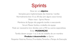 Sprints
                        Deve ter um objetivo
         Iterações para implementação das histórias / tarefas
      Normalmente leva 15 ou 30 dias (em alguns casos horas)
                      Maior risco - Sprint Menor
       Membros da Equipe vão pegando tarefas e executando
              Scrum Master facilita o trabalho da equipe
 Pode ser necessário tirar dúvidas com o P.O ou outros especialistas
                        Evitar MUDANÇAS!
    Tarefas devem ocupar 1 ou 2 dis de trabalho de um membro
                 Produto é desenvolvido no Sprint
Respeitar Estórias, Pontos, Prioridades, Tamanho e Tempo de Execução
 