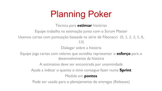 Planning Poker
                      Técnica para estimar histórias
          Equipe trabalha na estimação junto com o Scrum Master
Usamos cartas com pontuação baseada na série de Fibonacci (0, 1, 2, 3, 5, 8,
                                    13)
                          Dialogar sobre a história
 Equipe joga cartas com valores que acredita representar o esforço para o
                        desenvolvimento da história
             A estimativa deve ser encontrada por unanimidade
       Ajuda a indicar o quanto o time consegue fazer numa Sprint
                            Medida em pontos
        Pode ser usado para o planejamento de entregas (Releases)
 