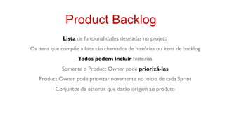 Product Backlog
              Lista de funcionalidades desejadas no projeto
Os itens que compõe a lista são chamados de histórias ou itens de backlog
                    Todos podem incluir histórias
             Somente o Product Owner pode priorizá-las
   Product Owner pode priorizar novamente no início de cada Sprint
          Conjuntos de estórias que darão origem ao produto
 