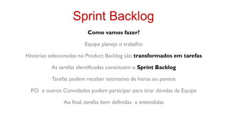 Sprint Backlog
                         Como vamos fazer?

                        Equipe planeja o trabalho

Histórias selecionadas no Product Backlog são transformados em tarefas

          As tarefas identificadas constituem o Sprint Backlog

          Tarefas podem receber estimativa de horas ou pontos

  P.O e outros Convidados podem participar para tirar dúvidas da Equipe

               Ao final, tarefas bem definidas e entendidas
 