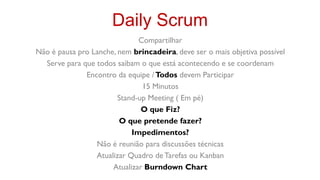 Daily Scrum
                              Compartilhar
Não é pausa pro Lanche, nem brincadeira, deve ser o mais objetiva possível
  Serve para que todos saibam o que está acontecendo e se coordenam
              Encontro da equipe / Todos devem Participar
                               15 Minutos
                        Stand-up Meeting ( Em pé)
                               O que Fiz?
                        O que pretende fazer?
                            Impedimentos?
                 Não é reunião para discussões técnicas
                 Atualizar Quadro de Tarefas ou Kanban
                      Atualizar Burndown Chart
 