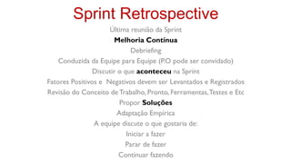 Sprint Retrospective
                     Última reunião da Sprint
                       Melhoria Contínua
                              Debriefing
    Conduzida da Equipe para Equipe (P.O pode ser convidado)
                Discutir o que aconteceu na Sprint
Fatores Positivos e Negativos devem ser Levantados e Registrados
Revisão do Conceito de Trabalho, Pronto, Ferramentas, Testes e Etc
                          Propor Soluções
                         Adaptação Empírica
                A equipe discute o que gostaria de:
                            Iniciar a fazer
                            Parar de fazer
                         Continuar fazendo
 
