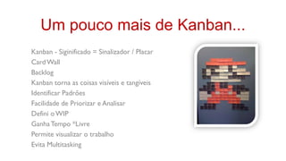Um pouco mais de Kanban...
Kanban - Siginificado = Sinalizador / Placar
Card Wall
Backlog
Kanban torna as coisas visíveis e tangíveis
Identificar Padrões
Facilidade de Priorizar e Analisar
Defini o WIP
Ganha Tempo *Livre
Permite visualizar o trabalho
Evita Multitasking
 
