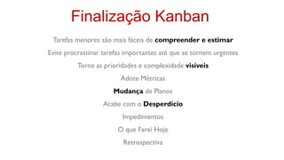 Finalização Kanban
 Tarefas menores são mais fáceis de compreender e estimar
Evite procrastinar tarefas importantes até que se tornem urgentes
          Torne as prioridades e complexidade visíveis
                        Adote Métricas
                      Mudança de Planos
                  Acabe com o Desperdício
                         Impedimentos
                       O que Farei Hoje
                         Retrospectiva
 