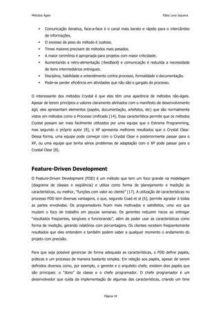 Métodos Ágeis                                                                     Fábio Levy Siqueira



         Comunicação iterativa, face-a-face é o canal mais barato e rápido para o intercâmbio
         de informações.
         O excesso de peso do método é custoso.
         Times maiores precisam de métodos mais pesados.
         A maior cerimônia é apropriada para projetos com maior criticidade.
         Aumentando a retro-alimentação (feedback) e comunicação é reduzida a necessidade
         de itens intermediários entregues.
         Disciplina, habilidade e entendimento contra processo, formalidade e documentação.
         Pode-se perder eficiência em atividades que não são o gargalo do processo.


O interessante dos métodos Crystal é que eles têm uma aparência de métodos não-ágeis.
Apesar de terem princípios e valores claramente alinhados com o manifesto de desenvolvimento
ágil, eles apresentam elementos (papéis, documentação, artefatos, etc) que são normalmente
vistos em métodos como o Processo Unificado [14]. Essa característica permite que os métodos
Crystal possam ser mais facilmente utilizados por uma equipe que o Extreme Programming,
mas segundo o próprio autor [8], o XP apresenta melhores resultados que o Crystal Clear.
Dessa forma, uma equipe pode começar com o Crystal Clear e posteriormente passar para o
XP, ou uma equipe que tenha sérios problemas de adaptação com o XP pode passar para o
Crystal Clear [8].




Feature-Driven Development
O Feature-Driven Development (FDD) é um método que tem um foco grande na modelagem
(diagrama de classes e seqüência) e utiliza como forma de planejamento e medição as
características, ou melhor, “funções com valor ao cliente” [17]. A utilização de características no
processo FDD tem diversas vantagens, o que, segundo Coad et al [6], permite agradar à todas
as partes envolvidas. Os programadores ficam mais motivados e satisfeitos, uma vez que
mudam o foco de trabalho em poucas semanas. Os gerentes reduzem riscos ao entregar
“resultados freqüentes, tangíveis e funcionando”, além de poder usar as características como
forma de medição, gerando relatórios com porcentagens. Os clientes recebem freqüentemente
resultados que eles entendem e também podem saber a qualquer momento o andamento do
projeto com precisão.


Para que seja possível gerenciar de forma adequada as características, o FDD define papéis,
práticas e um processo de maneira bastante simples. Em relação aos papéis, apesar de serem
definidos diversos como, por exemplo, o gerente e o arquiteto chefe, existem dois papéis que
são principais: o “dono” da classe e o chefe programador. O chefe programador é um
desenvolvedor que cuida da implementação de algumas das características, criando um time



                                              Página 10
 