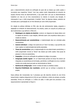 Métodos Ágeis                                                                    Fábio Levy Siqueira



para o desenvolvimento através da verificação de quais são as classes que serão usadas e
recrutando seus respectivos “donos”. Com isso, podem existir (dependendo do tamanho da
equipe) diversos times de desenvolvimento, o que pode fazer com que os desenvolvedores
trabalhem em mais de um time (recomenda-se no máximo 3) durante uma iteração. O
interessante é que o chefe programador é também “dono” de algumas classes, podendo ser
recrutado para a participação de um time liderado por outro chefe programador.


Em relação às práticas definidas no FDD, elas não são extremamente rígidas, pregando a
adaptação ao ambiente de desenvolvimento. No entanto, existe um conjunto de práticas que
são fundamentais e que definem o FDD [17]:
         Modelagem em objetos de domínio: construir um diagrama de classes básico com
         os objetos de domínio e suas relações, definindo assim uma arquitetura básica para o
         modelo do sistema.
         Desenvolvimento por características: a implementação deve ser orientada pelas
         características.
         Autoria individual: o código é de autoria de um “dono” da classe, o que permite uma
         maior rapidez na implementação das tarefas associadas.
         Times da característica: para a implementação de uma determinada característica, o
         chefe programador recruta os “donos” das classes que serão usadas. Esse grupo de
         pessoas é o time da característica.
         Inspeções: a forma de verificação de qualidade do código e do projeto.
         Integração (build) regular: em um determinado período de tempo fixo devem ser
         integradas as características já terminadas, permitindo a verificação de erros e também
         criando uma versão atual que pode ser demonstrada ao cliente.
         Gerência de configuração: manter versões de todos os artefatos criados.
         Reportar/Visibilidade dos resultados: permitir que se conheça o progresso do
         projeto.


Essas práticas são incorporadas nos 5 processos que são descritos através de uma forma
textual direta e objetiva (disponível em [15]) em que é definido o critério de entrada, as tarefas
associadas, formas de verificação e o critério de saída. A visão geral dos processos e seu
sequenciamento é apresentado na Figura 5.




                                               Página 11
 