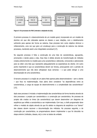 Métodos Ágeis                                                                    Fábio Levy Siqueira




   Desenvolver        Construção da       Planejamento         Projeto por      Construção
    um modelo            lista de              por            característica        por
        geral         características     característica                       característica




Figura 5: Os processos do FDD (retirado e adaptado de [6]).




O primeiro processo é o desenvolvimento de um modelo geral, incorporado em um modelo de
domínio em que são colocadas apenas as classes e suas relações, com o detalhamento
suficiente para apenas dar forma ao sistema. Esse processo tem como objetivo diminuir o
refatoramento, uma vez que gera um arcabouço para a construção do sistema nos demais
processos, mantendo assim uma integridade conceitual [17].


No segundo processo é feita a construção de uma lista de características, agrupando,
priorizando e dando pesos a elas. Essa lista é obtida através da transformação de métodos
criados anteriormente no modelo para uma característica e alterando, removendo e adicionando
para se obter uma lista que represente adequadamente as expectativas do cliente. Um outro
ponto importante é que as características devem ser breves, preocupando com o período de
desenvolvimento que não deve ultrapassar duas semanas – o que pode obrigar a uma
decomposição de uma característica.


O terceiro processo é a criação de um plano feito apenas pelos desenvolvedores – sem o cliente
– que foca na implementação. Esse plano deve considerar “as dependências entre as
características, a carga da equipe de desenvolvimento e a complexidade das características”
[15].


Após esse processo é iniciada a implementação das características de forma iterativa através de
dois processos: o projeto por característica e a construção por característica. No processo de
projeto são criados os times (da característica) que devem desenvolver um diagrama de
seqüência que reflete a característica a ser implementada. Com isso, o chefe programador deve
refinar o modelo de objeto através do que foi obtido no diagrama de seqüência e os “donos”
das classes devem escrever a documentação dos métodos. No processo seguinte, o de
construção por característica, os programadores devem implementar o que foi discutido na
etapa anterior (métodos, classes, etc) e criar os testes de unidade.




                                                Página 12
 