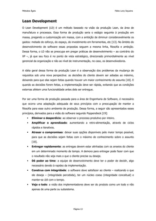 Métodos Ágeis                                                                    Fábio Levy Siqueira




Lean Development
O Lean Development (LD) é um método baseado na visão da produção Lean, da área de
manufatura e processos. Essa forma de produção seria o estágio seguinte à produção em
massa, pregando a customização em massa, com a ambição de diminuir consideravelmente os
gastos: metade do esforço, do espaço, do investimento em ferramentas, etc [13]. No âmbito do
desenvolvimento de software essas propostas seguem a mesma linha, filosofia e ambição.
Dessa forma, o LD não se preocupa em pregar práticas de desenvolvimento – ao contrário do
XP –, já que seu foco é no ponto de vista estratégico, direcionado primordialmente ao nível
gerencial da organização e não ao nível de instrumentação, no caso, os desenvolvedores.


A idéia geral dessa forma da produção Lean é a observação dos problemas da mudança de
requisitos sob uma nova perspectiva: as decisões do cliente devem ser adiadas ao máximo,
deixando para que elas sejam feitas quando houver um maior conhecimento do assunto [18]. E
quando as decisões forem feitas, a implementação deve ser rápida, evitando que as condições
externas afetem uma funcionalidade antes dela ser entregue.


Por ser uma forma de produção passada para a área de Engenharia de Software, é necessário
que ocorra uma adaptação adequada de seus princípios com a preocupação de manter a
filosofia para esse outro ambiente de produção. Dessa forma, a seguir são apresentados esses
princípios, derivados para a visão do software segundo Poppendieck [19]:
         Eliminar o desperdício: ao observar o processo produtivo por inteiro.
         Amplificar o aprendizado: aumentando a retro-alimentação, através de ciclos
         rápidos e iterativos.
         Atrasar o compromisso: deixar suas opções disponíveis pelo maior tempo possível,
         para que as decisões sejam feitas com o máximo de conhecimento sobre o assunto
         [18].
         Entregar rapidamente: as entregas devem estar alinhadas com os anseios do cliente
         em um determinado momento de tempo. A demora para entregar pode fazer com que
         o resultado não seja mais o que o cliente precise ou deseje.
         Dê poder ao time: a equipe de desenvolvimento deve ter o poder de decidir, algo
         necessário devido à rapidez da implementação.
         Construa com integridade: o software deve satisfazer ao cliente – realizando o que
         ele deseja – (integridade percebida), ter um núcleo coeso (integridade conceitual) e
         manter-se útil com o tempo.
         Veja o todo: a visão dos implementadores deve ser do produto como um todo e não
         apenas de uma parte ou subsistema.




                                             Página 13
 