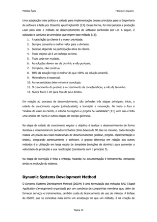 Métodos Ágeis                                                                    Fábio Levy Siqueira



Uma adaptação mais prática e voltada para implementação desses princípios para a Engenharia
de software é feita por Charette apud Highsmith [13]. Dessa forma, foi interpretada a produção
Lean para criar o método de desenvolvimento de software conhecido por LD. A seguir, é
colocado o conjunto de princípios que regem esse método [13]:
    1. A satisfação do cliente é a maior prioridade.
    2. Sempre provenha o melhor valor para o dinheiro.
    3. Sucesso depende na participação ativa do cliente.
    4. Todo projeto LD é um esforço do time.
    5. Tudo pode ser mudado.
    6. As soluções devem ser de domínio e não pontuais.
    7. Complete, não construa.
    8. 80% da solução hoje é melhor do que 100% da solução amanhã.
    9. Minimalismo é essencial.
    10. As necessidades determinam a tecnologia.
    11. O crescimento do produto é o crescimento de características, e não de tamanho.
    12. Nunca force o LD para fora de seus limites.


Em relação ao processo de desenvolvimento, são definidas três etapas principais: início, o
estado de crescimento regular (steady-state), e transição e renovação. No início o foco é
“análise de valor ao cliente, o estudo do negócio e projeto de viabilidade” [13], com isso é feita
uma análise de riscos e outras etapas de escopo gerencial.


Na etapa de estado de crescimento regular o objetivo é realizar o desenvolvimento de forma
iterativa e incremental em períodos fechados (time-boxes) de 90 dias no máximo. Cada iteração
realiza um pouco das fases tradicionais de desenvolvimento (análise, projeto, implementação e
testes), integrando continuamente o software. A grande diferença em relação aos outros
métodos é a utilização em larga escala de templates (soluções de domínio) para aumentar a
velocidade de produção e sua reutilização (condizente com o princípio 7).


Na etapa de transição é feita a entrega, focando na documentação e treinamento, pensando
ainda na evolução do sistema.




Dynamic Systems Development Method
O Dynamic Systems Development Method (DSDM) é uma formulação dos métodos RAD (Rapid
Application Development) organizada por um consórcio de companhias membros que, além de
fornecer serviços e treinamentos, também cuida do licenciamento de uso do método. A ênfase
do DSDM, que se conceitua mais como um arcabouço do que um método, é na criação de



                                            Página 14
 