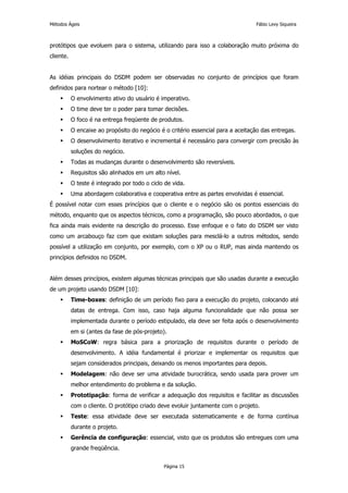 Métodos Ágeis                                                                     Fábio Levy Siqueira



protótipos que evoluem para o sistema, utilizando para isso a colaboração muito próxima do
cliente.


As idéias principais do DSDM podem ser observadas no conjunto de princípios que foram
definidos para nortear o método [10]:
           O envolvimento ativo do usuário é imperativo.
           O time deve ter o poder para tomar decisões.
           O foco é na entrega freqüente de produtos.
           O encaixe ao propósito do negócio é o critério essencial para a aceitação das entregas.
           O desenvolvimento iterativo e incremental é necessário para convergir com precisão às
           soluções do negócio.
           Todas as mudanças durante o desenvolvimento são reversíveis.
           Requisitos são alinhados em um alto nível.
           O teste é integrado por todo o ciclo de vida.
           Uma abordagem colaborativa e cooperativa entre as partes envolvidas é essencial.
É possível notar com esses princípios que o cliente e o negócio são os pontos essenciais do
método, enquanto que os aspectos técnicos, como a programação, são pouco abordados, o que
fica ainda mais evidente na descrição do processo. Esse enfoque e o fato do DSDM ser visto
como um arcabouço faz com que existam soluções para mesclá-lo a outros métodos, sendo
possível a utilização em conjunto, por exemplo, com o XP ou o RUP, mas ainda mantendo os
princípios definidos no DSDM.


Além desses princípios, existem algumas técnicas principais que são usadas durante a execução
de um projeto usando DSDM [10]:
           Time-boxes: definição de um período fixo para a execução do projeto, colocando até
           datas de entrega. Com isso, caso haja alguma funcionalidade que não possa ser
           implementada durante o período estipulado, ela deve ser feita após o desenvolvimento
           em si (antes da fase de pós-projeto).
           MoSCoW: regra básica para a priorização de requisitos durante o período de
           desenvolvimento. A idéia fundamental é priorizar e implementar os requisitos que
           sejam considerados principais, deixando os menos importantes para depois.
           Modelagem: não deve ser uma atividade burocrática, sendo usada para prover um
           melhor entendimento do problema e da solução.
           Prototipação: forma de verificar a adequação dos requisitos e facilitar as discussões
           com o cliente. O protótipo criado deve evoluir juntamente com o projeto.
           Teste: essa atividade deve ser executada sistematicamente e de forma contínua
           durante o projeto.
           Gerência de configuração: essencial, visto que os produtos são entregues com uma
           grande freqüência.


                                               Página 15
 