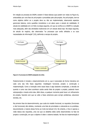 Métodos Ágeis                                                                  Fábio Levy Siqueira




Em relação ao processo do DSDM, existem 5 fases básicas (que podem ser vistas na Figura 6),
antecedidas por uma fase de pré-projeto e precedidas pelo pós-projeto. No pré-projeto, tem-se
como objetivo definir se o projeto deve ou não ser implementado, observando aspectos
gerenciais básicos, como questões monetárias e um plano para o estudo de viabilidade. O
estudo de viabilidade em si é feito na etapa seguinte, em que se verifica se o DSDM é a solução
mais adequada, além das atividades tradicionais em um estudo desse tipo. Na etapa seguinte,
de estudo do negócio, são observados “os processos que serão afetados e as suas
necessidades de informação” [10], definindo o escopo do projeto.



       Pré-Projeto                                             Pós-Projeto

                                     Estudo de
                                     viabilidade
                                     Estudo do
                                      negócio




    Modelo funcional                                           Implementação




                                 Projeto e construção




Figura 6: O processo do DSDM (adaptado de [10]).




Posteriormente é iniciado o desenvolvimento em si, que é executado de forma interativa em
cada uma das três fases seguintes: modelagem funcional, projeto e construção e
implementação. Como a transição entre essas fases é algo bastante complicado, a decisão de
quando e como isso deve acontecer acaba sendo feita de projeto a projeto, podendo haver
sobreposição e mescla entre elas. Além disso, a qualquer momento pode haver um refinamento
do projeto, fazendo com que se volte a fases anteriores para corrigir problemas, solucionar
dúvidas, etc.


Na primeira fase de desenvolvimento, que cuida do modelo funcional, os requisitos (funcionais
e não funcionais) são obtidos, montando uma lista de prioridades e colocando-os no protótipo,
documentando a maioria dessa forma ao invés da textual [13]. No entanto, o foco é apenas a
visão básica dos requisitos, uma vez que os detalhes deles serão desenvolvidos na fase de
projeto e construção, em que o objetivo é obter o sistema testado. Na fase de implementação é




                                                   Página 16
 
