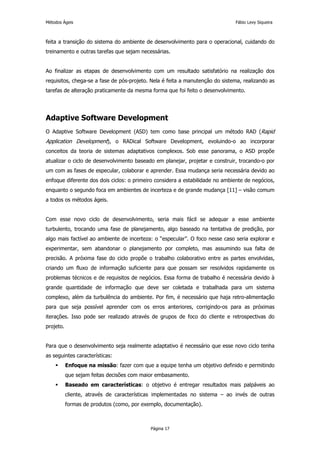 Métodos Ágeis                                                                 Fábio Levy Siqueira



feita a transição do sistema do ambiente de desenvolvimento para o operacional, cuidando do
treinamento e outras tarefas que sejam necessárias.


Ao finalizar as etapas de desenvolvimento com um resultado satisfatório na realização dos
requisitos, chega-se a fase de pós-projeto. Nela é feita a manutenção do sistema, realizando as
tarefas de alteração praticamente da mesma forma que foi feito o desenvolvimento.




Adaptive Software Development
O Adaptive Software Development (ASD) tem como base principal um método RAD (Rapid
Application Development), o RADical Software Development, evoluindo-o ao incorporar
conceitos da teoria de sistemas adaptativos complexos. Sob esse panorama, o ASD propõe
atualizar o ciclo de desenvolvimento baseado em planejar, projetar e construir, trocando-o por
um com as fases de especular, colaborar e aprender. Essa mudança seria necessária devido ao
enfoque diferente dos dois ciclos: o primeiro considera a estabilidade no ambiente de negócios,
enquanto o segundo foca em ambientes de incerteza e de grande mudança [11] – visão comum
a todos os métodos ágeis.


Com esse novo ciclo de desenvolvimento, seria mais fácil se adequar a esse ambiente
turbulento, trocando uma fase de planejamento, algo baseado na tentativa de predição, por
algo mais factível ao ambiente de incerteza: o “especular”. O foco nesse caso seria explorar e
experimentar, sem abandonar o planejamento por completo, mas assumindo sua falta de
precisão. A próxima fase do ciclo propõe o trabalho colaborativo entre as partes envolvidas,
criando um fluxo de informação suficiente para que possam ser resolvidos rapidamente os
problemas técnicos e de requisitos de negócios. Essa forma de trabalho é necessária devido à
grande quantidade de informação que deve ser coletada e trabalhada para um sistema
complexo, além da turbulência do ambiente. Por fim, é necessário que haja retro-alimentação
para que seja possível aprender com os erros anteriores, corrigindo-os para as próximas
iterações. Isso pode ser realizado através de grupos de foco do cliente e retrospectivas do
projeto.


Para que o desenvolvimento seja realmente adaptativo é necessário que esse novo ciclo tenha
as seguintes características:
           Enfoque na missão: fazer com que a equipe tenha um objetivo definido e permitindo
           que sejam feitas decisões com maior embasamento.
           Baseado em características: o objetivo é entregar resultados mais palpáveis ao
           cliente, através de características implementadas no sistema – ao invés de outras
           formas de produtos (como, por exemplo, documentação).



                                            Página 17
 
