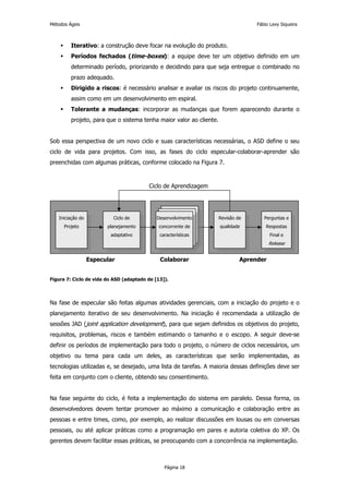 Métodos Ágeis                                                                      Fábio Levy Siqueira



         Iterativo: a construção deve focar na evolução do produto.
         Períodos fechados (time-boxes): a equipe deve ter um objetivo definido em um
         determinado período, priorizando e decidindo para que seja entregue o combinado no
         prazo adequado.
         Dirigido a riscos: é necessário analisar e avaliar os riscos do projeto continuamente,
         assim como em um desenvolvimento em espiral.
         Tolerante a mudanças: incorporar as mudanças que forem aparecendo durante o
         projeto, para que o sistema tenha maior valor ao cliente.


Sob essa perspectiva de um novo ciclo e suas características necessárias, o ASD define o seu
ciclo de vida para projetos. Com isso, as fases do ciclo especular-colaborar-aprender são
preenchidas com algumas práticas, conforme colocado na Figura 7.



                                         Ciclo de Aprendizagem




   Iniciação do           Ciclo de           Desenvolvimento         Revisão de       Perguntas e
      Projeto           planejamento          concorrente de         qualidade         Respostas
                         adaptativo           características                            Final e
                                                                                         Release


                  Especular                   Colaborar                       Aprender


Figura 7: Ciclo de vida do ASD (adaptado de [13]).




Na fase de especular são feitas algumas atividades gerenciais, com a iniciação do projeto e o
planejamento iterativo de seu desenvolvimento. Na iniciação é recomendada a utilização de
sessões JAD (joint application development), para que sejam definidos os objetivos do projeto,
requisitos, problemas, riscos e também estimando o tamanho e o escopo. A seguir deve-se
definir os períodos de implementação para todo o projeto, o número de ciclos necessários, um
objetivo ou tema para cada um deles, as características que serão implementadas, as
tecnologias utilizadas e, se desejado, uma lista de tarefas. A maioria dessas definições deve ser
feita em conjunto com o cliente, obtendo seu consentimento.


Na fase seguinte do ciclo, é feita a implementação do sistema em paralelo. Dessa forma, os
desenvolvedores devem tentar promover ao máximo a comunicação e colaboração entre as
pessoas e entre times, como, por exemplo, ao realizar discussões em lousas ou em conversas
pessoais, ou até aplicar práticas como a programação em pares e autoria coletiva do XP. Os
gerentes devem facilitar essas práticas, se preocupando com a concorrência na implementação.



                                                Página 18
 
