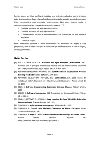 Métodos Ágeis                                                                    Fábio Levy Siqueira




Por fim, devem ser feitas revisões da qualidade pela gerência, avaliando o que foi entregue
pelos desenvolvedores. Essas informações são retro-alimentadas ao ciclo, permitindo que sejam
feitos planejamentos mais adequados posteriormente. Além disso, deve-se avaliar o
desempenho das iterações, observando os seguintes aspectos [13]:
         Qualidade resultante sob a perspectiva do cliente.
         Qualidade resultante sob a perspectiva técnica.
         O funcionamento do time de desenvolvimento e as práticas que os seus membros
         empregam.
         O status do projeto.
Essas informações permitem o maior entendimento do andamento do projeto e suas
perspectivas, além de serem úteis para as conclusões que devem ser tiradas ao final do projeto,
em seu post-morten.




Referências
[1] AGILE ALLIANCE WEB SITE. Manifesto for Agile Software Development. 2001.
     Manifesto com os princípios e valores dos métodos ágeis de desenvolvimento. Disponível
     em: <http://agilemanifesto.org/>. Acesso em: 24 de mar. 2003.
[2] ADVANCED DEVELOPMENT METHODS, INC. SCRUM Software Development Process:
     Building The Best Possible Software. ADM, 1995.
[3] ADVANCED DEVELOPMENT METHODS, INC. ControlChaos.com. 2003. Página do
     método ágil SCRUM. Disponível em: <http://www.controlchaos.com>. Acesso em: 28 de
     jul. 2003.
[4] BECK, K. Extreme Programming Explained: Embrace Change. Addison Wesley,
     1999.
[5] BOEHM, B. Software Engineering. IEEE Transactions on Computers 25. Dez. 1976, n.
     12, p.1226-41.
[6] COAD, P.; LEFEBVRE, E.; DE LUCA, J. Java Modeling In Color With UML: Enterprise
     Components and Process. Prentice Hall, 1999.
[7] COCKBURN, A. Agile Software Development. Addison Wesley, 2002.
[8] COCKBURN, A. Crystal Light Methods Comments By Alistar Cockburn. Cutter
     Consortium Whitepaper, 2002.
[9] COCKBURN, A. Crystal Clear: A Human-Powered Methodology for Small Teams.
     Addison              Wesley.             Rascunho.             Disponível                  em:
     <http://members.aol.com/humansandt/crystal/clear/>.




                                            Página 19
 