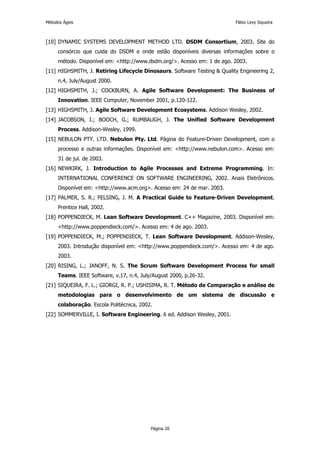 Métodos Ágeis                                                             Fábio Levy Siqueira



[10] DYNAMIC SYSTEMS DEVELOPMENT METHOD LTD. DSDM Consortium, 2003. Site do
     consórcio que cuida do DSDM e onde estão disponíveis diversas informações sobre o
     método. Disponível em: <http://www.dsdm.org/>. Acesso em: 1 de ago. 2003.
[11] HIGHSMITH, J. Retiring Lifecycle Dinosaurs. Software Testing & Quality Engineering 2,
     n.4, July/August 2000.
[12] HIGHSMITH, J.; COCKBURN, A. Agile Software Development: The Business of
     Innovation. IEEE Computer, November 2001, p.120-122.
[13] HIGHSMITH, J. Agile Software Development Ecosystems. Addison Wesley, 2002.
[14] JACOBSON, I.; BOOCH, G.; RUMBAUGH, J. The Unified Software Development
     Process. Addison-Wesley, 1999.
[15] NEBULON PTY. LTD. Nebulon Pty. Ltd. Página do Feature-Driven Development, com o
     processo e outras informações. Disponível em: <http://www.nebulon.com>. Acesso em:
     31 de jul. de 2003.
[16] NEWKIRK, J. Introduction to Agile Processes and Extreme Programming. In:
     INTERNATIONAL CONFERENCE ON SOFTWARE ENGINEERING, 2002. Anais Eletrônicos.
     Disponível em: <http://www.acm.org>. Acesso em: 24 de mar. 2003.
[17] PALMER, S. R.; FELSING, J. M. A Practical Guide to Feature-Driven Development.
     Prentice Hall, 2002.
[18] POPPENDIECK, M. Lean Software Development. C++ Magazine, 2003. Disponível em:
     <http://www.poppendieck.com/>. Acesso em: 4 de ago. 2003.
[19] POPPENDIECK, M.; POPPENDIECK, T. Lean Software Development. Addison-Wesley,
     2003. Introdução disponível em: <http://www.poppendieck.com/>. Acesso em: 4 de ago.
     2003.
[20] RISING, L.; JANOFF, N. S. The Scrum Software Development Process for small
     Teams. IEEE Software, v.17, n.4, July/August 2000, p.26-32.
[21] SIQUEIRA, F. L.; GIORGI, R. P.; USHISIMA, R. T. Método de Comparação e análise de
     metodologias para o desenvolvimento de um sistema de discussão e
     colaboração. Escola Politécnica, 2002.
[22] SOMMERVILLE, I. Software Engineering. 6 ed. Addison Wesley, 2001.




                                          Página 20
 