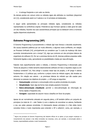 Métodos Ágeis                                                                               Fábio Levy Siqueira



           A entrega freqüente e com valor ao cliente.
Os demais pontos em comum entre os métodos ágeis são definidos no manifesto (disponível
em [1]), considerando assim os 4 valores e os 12 princípios ali destacados.


A seguir serão apresentados os principais métodos ágeis, considerando os métodos
representados na conferência original. Pretende-se aqui fornecer apenas a visão geral de cada
um dos métodos, focando nas suas características principais que os destacam entre a inúmeras
opções disponíveis atualmente.




Extreme Programming (XP)
O Extreme Programming é provavelmente o método ágil mais famoso e discutido atualmente.
Ele causou bastante polêmica por ser muito diferente, e algumas vezes conflitante, em relação
ao Processo Unificado [14], principalmente ao considerar que “o custo da mudança não deve
aumentar dramaticamente com o tempo” [4], algo que contraria um dos princípios básicos da
engenharia de software [5]. Por ser a premissa técnica do XP, diversas práticas propostas estão
fortemente ligadas a esta, aproveitando as possibilidades criadas por essa afirmação.


Falando mais especificamente sobre o método, o Extreme Programming é direcionado para
“times de pequeno a médio tamanho desenvolvendo software em face a requisitos vagos ou em
mudança constante” [4]. Para atingir o sucesso nesse tipo de projeto, o XP prega 4 valores
fundamentais e 12 práticas que, conforme o próprio nome do método sugere, são levadas ao
extremo. Em relação aos valores – as premissas básicas do método que são usadas para
direcionar as pessoas nos objetivos do projeto –, o XP prega os seguintes:
           Comunicação: promover a comunicação entre as partes envolvidas do projeto.
           Simplicidade: fazer algo da forma mais simples possível e funcional.
           Retro-alimentação (feedback): permitir a retro-alimentação de informação de
           forma rápida e freqüente [16].
           Coragem: capacidade de assumir riscos e desafios em favor do projeto.


Apesar de ser normalmente colocado em segundo plano, o XP também define um conjunto de
princípios (no total de 15 – vide Tabela 1) com o objetivo de concretizar os valores, facilitando
o seu uso pelas pessoas envolvidas. O interessante desses princípios é o fato deles terem
conceitos fortes e muito importantes para entender o XP e utilizá-lo1, como, por exemplo, a



1
    Alguns dos princípios do Extreme Programming são bastante difíceis de se aplicar, já que pregam mudanças no
comportamento das pessoas e das idéias enraizadas nas empresas, como, por exemplo, a comunicação aberta e
honesta, responsabilidade aceitada e medir honestamente.



                                                     Página 3
 