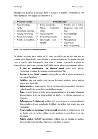 Métodos Ágeis                                                                        Fábio Levy Siqueira



adaptação local que prega a adequação do XP às condições de trabalho – mostrando que o XP
não é tão fechado como as pessoas costumam vê-lo.


    Princípios Centrais                                     Outros Princípios
    Retro-alimentação                Ensinar aprendendo;                 Trabalhar com o instinto
    rápida;                          Pequeno         investimento        das pessoas e não contra
    Simplicidade assumida;           inicial;                            eles;
    Mudança incremental;             Jogar para ganhar                   Responsabilidade
    Abraçar as mudanças;             Experimentos concretos              aceitada;
    Trabalho com qualidade.          Comunicação           aberta   e    Adaptação local;
                                     honesta;                            Viagem leve;
                                                                         Medir honestamente;

Tabela 1: Os princípios do Extreme Programming.




Os valores e princípios são o espírito do XP, mas é necessário mais que isso para criar um
processo eficaz. Nesse âmbito foram definidas as práticas que detalham de maneira mais clara
como e quando cada desenvolvedor deve atuar e também organizando a equipe de
desenvolvimento para tornar o processo do XP sólido. A seguir são apresentadas essas práticas:
         O jogo do planejamento (the planning game): define como planejar,
         “combinando prioridade de negócio e estimativas técnicas” [4].
         Entregas breves (small releases): entregar algo de valor ao cliente rapidamente e
         com grande freqüência.
         Metáfora: criar uma metáfora que expresse de maneira simples e clara a idéia do
         sistema a ser construído.
         Design simples: o design deve ser feito da maneira mais simples possível, focando no
         na tarefa atual e não pensando em possibilidades futuras.
         Teste: os testes devem ser feitos de forma automatizada; os de unidade feitos pelos
         desenvolvedores antes da implementação da tarefa e os clientes escrevendo os
         funcionais.
         Refatoramento (refactoring): o código deve ser continuamente reestruturado pelos
         desenvolvedores, tirando a duplicação de código e tornando-o mais simples após uma
         modificação.
         Programação em duplas (pair programming): a produção do código deve ser feita
         em duplas, uma escrevendo o código e a outra auxiliando e pensando de forma mais
         estratégica.
         Autoria coletiva (collective ownership): o código pode ser alterado por qualquer
         desenvolvedor, tornando todos responsáveis pelo código do sistema.




                                                Página 4
 