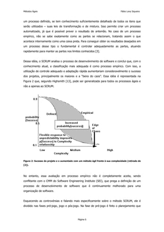 Métodos Ágeis                                                                      Fábio Levy Siqueira



um processo definido, se tem conhecimento suficientemente detalhado de todos os itens que
serão utilizados – suas leis de transformação e de mistura. Isso permite criar um processo
automatizado, já que é possível prever o resultado de antemão. No caso de um processo
empírico, não se sabe exatamente como as partes se relacionam, tratando assim o que
acontece internamente como uma caixa preta. Para conseguir obter os resultados desejados em
um processo desse tipo o fundamental é controlar adequadamente as partes, atuando
rapidamente para manter as partes nos limites conhecidos [3].


Dessa idéia, o SCRUM analisa o processo de desenvolvimento de software e conclui que, com o
conhecimento atual, a classificação mais adequada é como processo empírico. Com isso, a
utilização de controle adequado e adaptação rápida aumentariam consideravelmente o sucesso
dos projetos, principalmente os maiores e a “beira do caos”. Essa idéia é representada na
Figura 2 que, segundo Highsmith [13], pode ser generalizada para todos os processos ágeis e
não a apenas ao SCRUM.




Figura 2: Sucesso do projeto e o aumentado com um método ágil frente à sua complexidade (retirado de
[2]).




No entanto, essa avaliação em processo empírico não é completamente aceita, sendo
conflitante com o CMM do Software Engineering Institute (SEI), que prega a definição de um
processo de desenvolvimento de software que é continuamente melhorado para uma
organização de software.


Esquecendo as controvérsias e falando mais especificamente sobre o método SCRUM, ele é
dividido nas fases pré-jogo, jogo e pós-jogo. Na fase de pré-jogo é feito o planejamento que



                                              Página 6
 