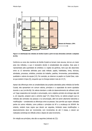 Métodos Ágeis                                                                            Fábio Levy Siqueira




                           Vida
                            (L)         L6     L20      L40           L80
                         Essencial
                         Dinheiro
Criticidade do Sistema




                            (E)




                                       E6      E20      E40           E80
                            Dinheiro
                              (D)




                                       D6      D20      D40           D80
                           Conforto
                             (C)




                                                                             Número de Pessoas ± 20%
                                       C6      C20      C40           C80
                                               Yellow   Orange         Red
                                       Clear

Figura 4: A distribuição dos métodos da família Crystal a partir de duas dimensões (retirado e adaptado
de [9]).




Conforme as cores dos membros da família Crystal se tornam mais escuras, tem-se um maior
peso dos métodos, o que é necessário devido à complexidade dos projetos. Esse peso é
representado pela quantidade de artefatos e a rigidez da gerência, itens que são absorvidos
entre os 13 elementos definidos para cada método: papéis, habilidades, times, técnicas,
atividades, processos, artefatos, produtos de trabalho, padrões, ferramentas, personalidades,
qualidade e valores da equipe [13]. Por exemplo, ao observar os papéis no Crystal Clear, nota-
se que existem 6 tipos [9], enquanto que no Orange existem mais de 14 [7].


Apesar das diferenças entre as complexidades dos projetos abordados pelos métodos da família
Crystal, eles apresentam em comum valores, princípios e a capacidade de serem ajustados
durante o uso (on-the-fly). Os valores denotam a visão do desenvolvimento de software como
um “jogo cooperativo de invenção e comunicação, com o objetivo primário de entregar algo útil
e, em segundo, preparar para o próximo jogo” [7]. Dessa forma, os valores pregam que os
métodos são centrados nas pessoas e na comunicação, além de serem altamente tolerantes a
modificações – considerando as diferenças entre as pessoas. Isso permite que sejam utilizadas
partes de outros métodos, como práticas e princípios do XP e o arcabouço do SCRUM. No
entanto, existem duas regras que devem ser seguidas, limitando essas modificações: o
desenvolvimento deve ser incremental, com incrementos de até 4 meses, e devem ser
realizados workshops de reflexão antes e depois de cada incremento.


Em relação aos princípios, eles são os seguintes (retirado de [7]):


                                                           Página 9
 