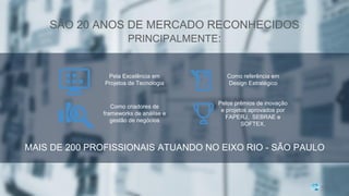 MAIS DE 200 PROFISSIONAIS ATUANDO NO EIXO RIO - SÃO PAULO
SÃO 20 ANOS DE MERCADO RECONHECIDOS
PRINCIPALMENTE:
Pela Excelência em
Projetos de Tecnologia
Como referência em
Design Estratégico
Como criadores de
frameworks de análise e
gestão de negócios
Pelos prêmios de inovação
e projetos aprovados por
FAPERJ, SEBRAE e
SOFTEX.
 