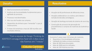 Desafio:
• 9 meses de tentativas e mais de 100 reuniões sem
resultados efetivos.
• Mal funcionamento do Sistema.
• Ausência de funcionalidades fundamentais para a
agilidade do processo.
• Processos mal desenhados.
• Alto risco de fraudes nas compras.
• Desperdício de dinheiro para “remendar” o que já
estava pronto.
Resultados
• Atuação de 60 profissionais de diferentes áreas.
• Atuação colaborativa e co-criativa, para ideias e
tomada de decisões estratégicas.
• Geração de backlog priorizado do sistema de sourcing.
• Construção de processo de aprovação de
procedimentos e compras de materiais da SulAmérica
Saúde.
Economia 5 vezes maior na compra de materiais.
• Requisitos e funcionalidades eficientes.
• Validação de todas as áreas envolvidas.
• Mais de 300 horas de projeto.
• Mais de 3000 post-its utilizados.
• Mais de 100 histórias escritas.
“Com a equipe de Design Thinking da
ADDTECH conseguimos fazer em 2 dias o que
não fizemos em 7 meses”
Cláudia Cardoso
SulAmérica
 
