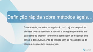 Definição rápida sobre métodos ágeis…
Basicamente, os métodos ágeis são um conjunto de práticas
eficazes que se destinam a permitir a entrega rápida e de alta
qualidade do produto, tendo uma abordagem de negócios que
alinha o desenvolvimento do projeto com as necessidades do
cliente e os objetivos da empresa.
 