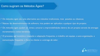  Os métodos ágeis são uma alternativa aos métodos tradicionais, mais pesados ou clássicos;
 Nasceu do desenvolvimento de software, mas podem ser aplicados a qualquer tipo de projeto;
 Os métodos ágeis ajudam os times a encarar a imprevisibilidades dentro de um projeto através de entregas
incrementais e ciclos iterativos;
 O processo ágil incentiva a inspeção e adaptação frequente, o trabalho em equipe, a auto-organização, a
comunicação frequente, o foco no cliente e a entrega de valor.
O que os especialistas dizemComo sugiram os Métodos Ágeis?
 