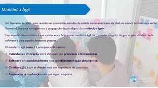 Em fevereiro de 2001, uma reunião nas montanhas nevadas do estado norte-americano de Utah no resort de inverno e verão
Snowbird, marcava o surgimento e propagação do paradigma dos métodos ágeis.
Essa reunião desencadeou o que conhecemos hoje como manifesto ágil, se tornando um grito de guerra para a indústria de
software e para aquelas dezessete pessoas.
O manifesto ágil possui 12 princípios e 04 valores:
 Indivíduos e interação entre eles mais que processos e ferramentas;
 Software em funcionamento mais que documentação abrangente;
 Colaboração com o cliente mais que negociação de contratos;
 Responder a mudanças mais que seguir um plano.
O que os especialistas dizemManifesto Ágil
 