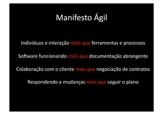 Manifesto Ágil 

  Indivíduos e interação mais que ferramentas e processos 

Socware funcionando mais que documentação abrangente 

Colaboração com o cliente mais que negociação de contratos 

    Respondendo a mudanças mais que seguir o plano 
 