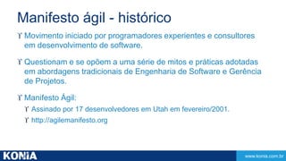 www.konia.com.br 
Manifesto ágil - histórico 
 Movimento iniciado por programadores experientes e consultores 
em desenvolvimento de software. 
 Questionam e se opõem a uma série de mitos e práticas adotadas 
em abordagens tradicionais de Engenharia de Software e Gerência 
de Projetos. 
 Manifesto Ágil: 
 Assinado por 17 desenvolvedores em Utah em fevereiro/2001. 
 http://agilemanifesto.org 
 