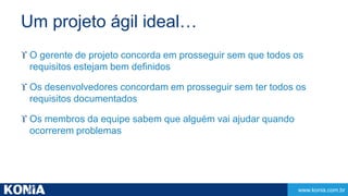 www.konia.com.br 
Um projeto ágil ideal… 
 O gerente de projeto concorda em prosseguir sem que todos os 
requisitos estejam bem definidos 
 Os desenvolvedores concordam em prosseguir sem ter todos os 
requisitos documentados 
 Os membros da equipe sabem que alguém vai ajudar quando 
ocorrerem problemas 
 