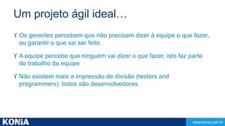www.konia.com.br 
Um projeto ágil ideal… 
 Os gerentes percebem que não precisam dizer à equipe o que fazer, 
ou garantir o que vai ser feito 
 A equipe percebe que ninguém vai dizer o que fazer, isto faz parte 
do trabalho da equipe 
 Não existem mais a impressão de divisão (testers and 
programmers), todos são desenvolvedores 
 