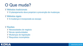www.konia.com.br 
O Que muda? 
 Métodos tradicionais 
 O planejamento deve propiciar a prevenção de mudanças 
 Métodos ágeis 
 A mudança é incorporada ao escopo 
 Razões 
 Necessidades de negócio 
 Novas oportunidades 
 Mudanças de legislação 
 Requisitos incompletos 
 