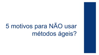 5 motivos para NÃO usar 
métodos ágeis? 
 