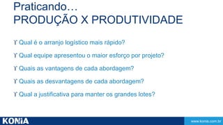 www.konia.com.br 
Praticando… 
PRODUÇÃO X PRODUTIVIDADE 
 Qual é o arranjo logístico mais rápido? 
 Qual equipe apresentou o maior esforço por projeto? 
 Quais as vantagens de cada abordagem? 
 Quais as desvantagens de cada abordagem? 
 Qual a justificativa para manter os grandes lotes? 
 